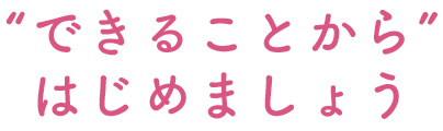 できることからはじめましょう